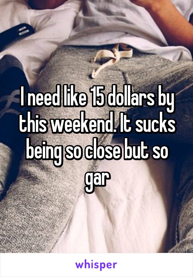 I need like 15 dollars by this weekend. It sucks being so close but so gar