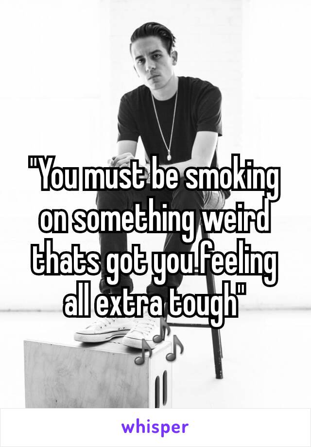 "You must be smoking on something weird thats got you feeling all extra tough"
 🎶