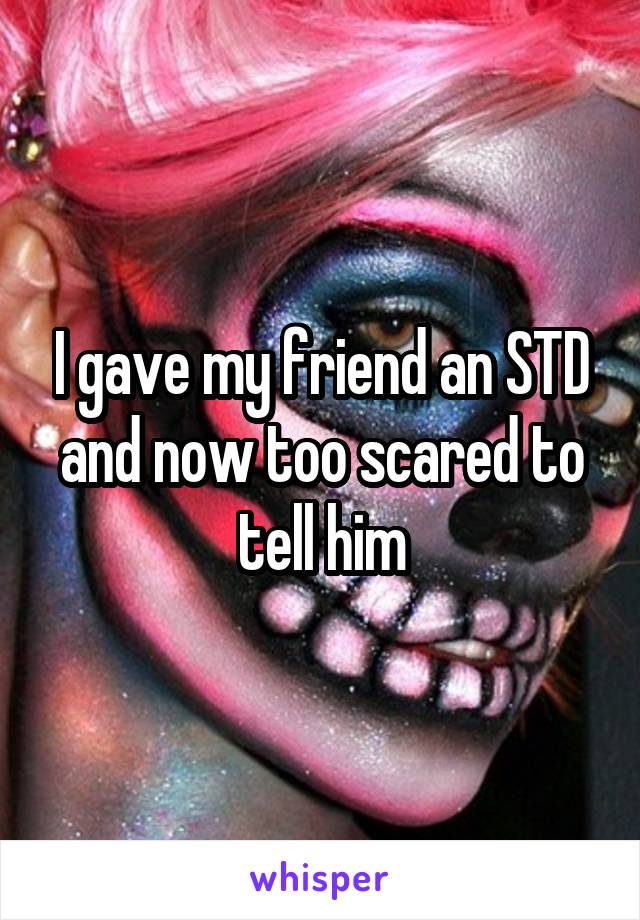 I gave my friend an STD and now too scared to tell him