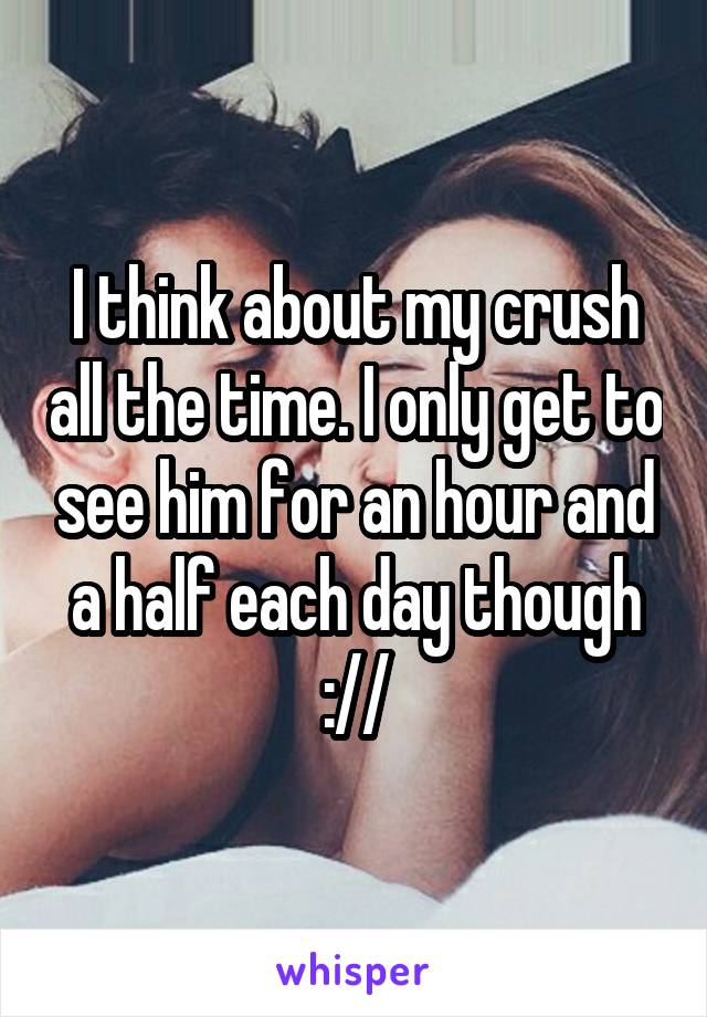 I think about my crush all the time. I only get to see him for an hour and a half each day though ://