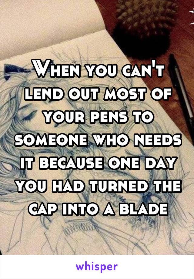 When you can't lend out most of your pens to someone who needs it because one day you had turned the cap into a blade