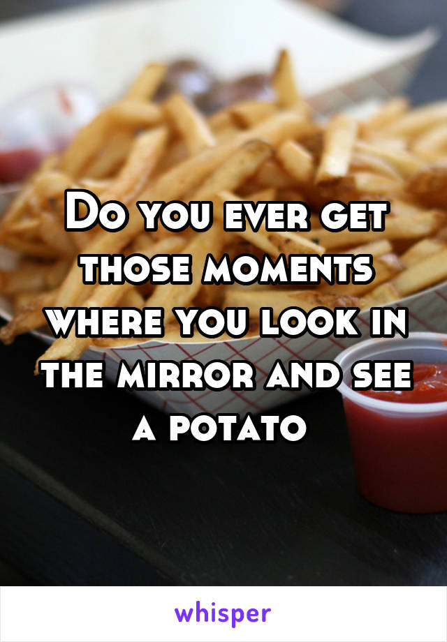 Do you ever get those moments where you look in the mirror and see a potato 