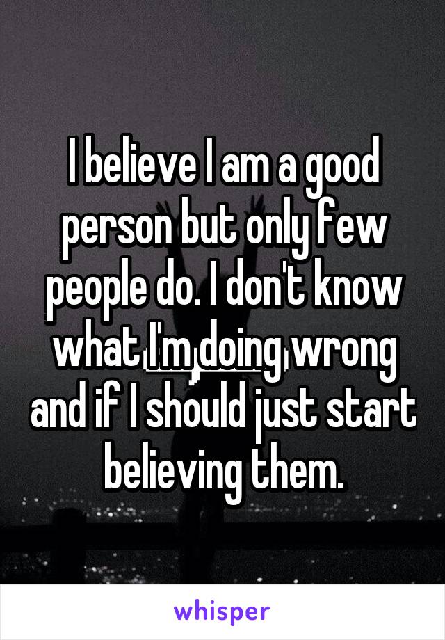 I believe I am a good person but only few people do. I don't know what I'm doing wrong and if I should just start believing them.