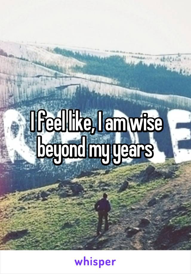I feel like, I am wise beyond my years 