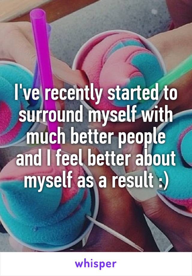 I've recently started to surround myself with much better people and I feel better about myself as a result :)