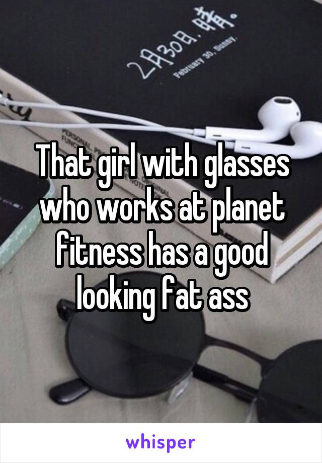 That girl with glasses who works at planet fitness has a good looking fat ass