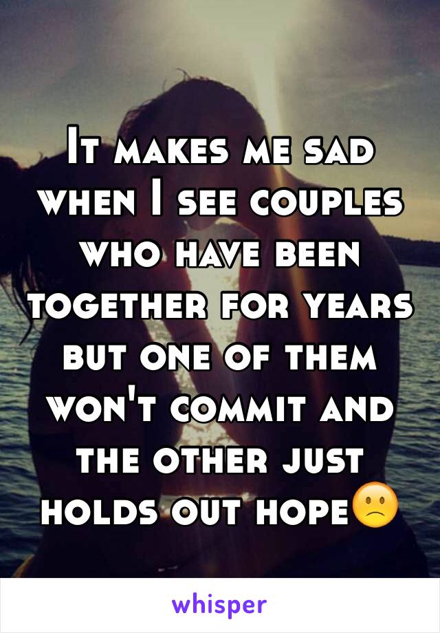 It makes me sad when I see couples who have been together for years but one of them won't commit and the other just holds out hope🙁