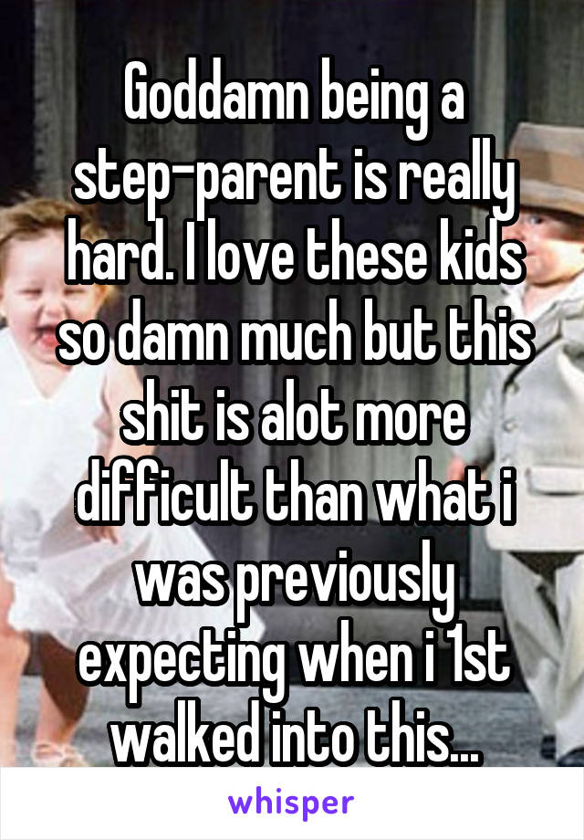 Goddamn being a step-parent is really hard. I love these kids so damn much but this shit is alot more difficult than what i was previously expecting when i 1st walked into this...