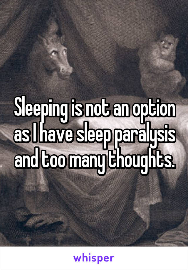 Sleeping is not an option as I have sleep paralysis and too many thoughts.