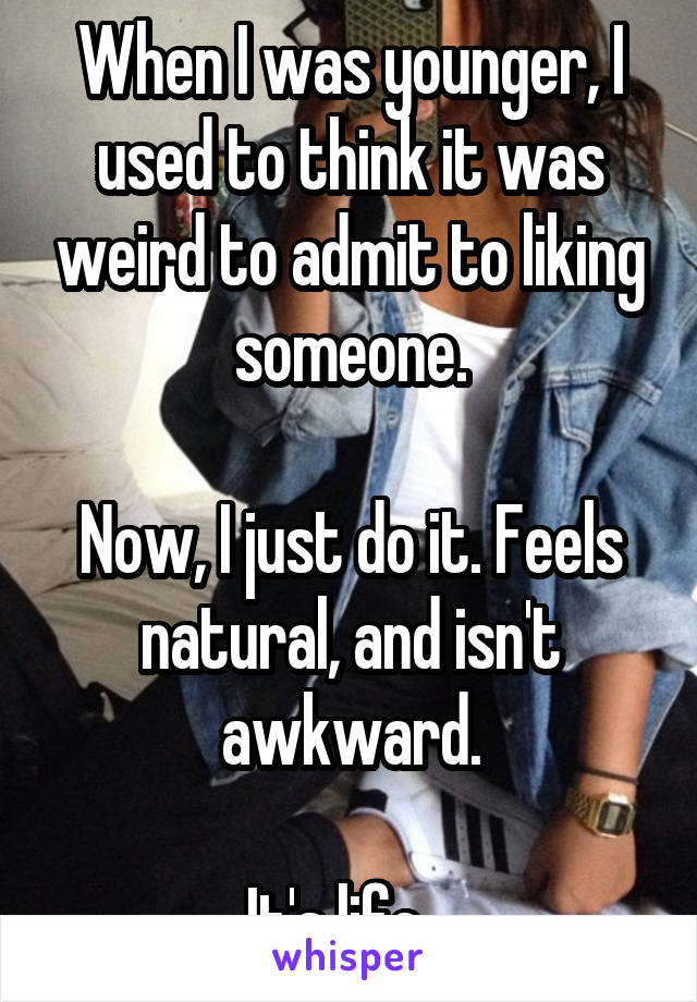 When I was younger, I used to think it was weird to admit to liking someone.

Now, I just do it. Feels natural, and isn't awkward.

It's life...