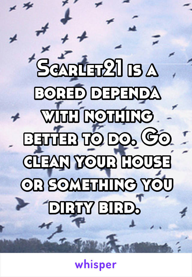 Scarlet21 is a bored dependa with nothing better to do. Go clean your house or something you dirty bird. 