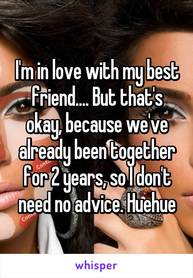 I'm in love with my best friend.... But that's okay, because we've already been together for 2 years, so I don't need no advice. Huehue