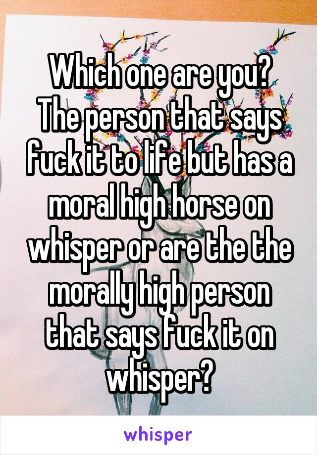 Which one are you?
The person that says fuck it to life but has a moral high horse on whisper or are the the morally high person that says fuck it on whisper?