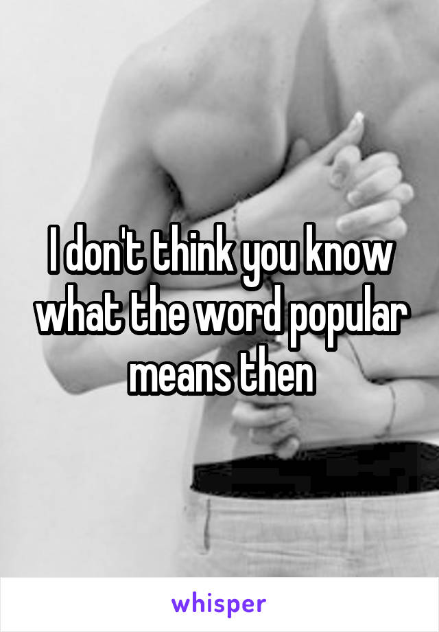 I don't think you know what the word popular means then