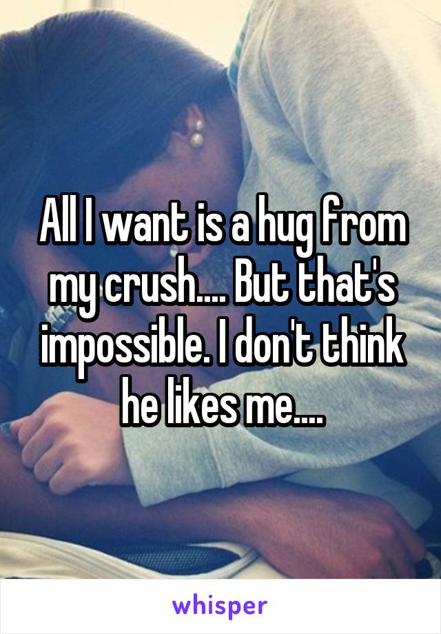 All I want is a hug from my crush.... But that's impossible. I don't think he likes me....