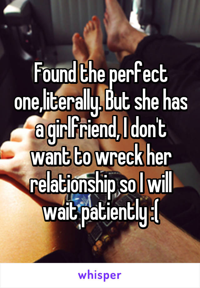 Found the perfect one,literally. But she has a girlfriend, I don't want to wreck her relationship so I will wait patiently :(