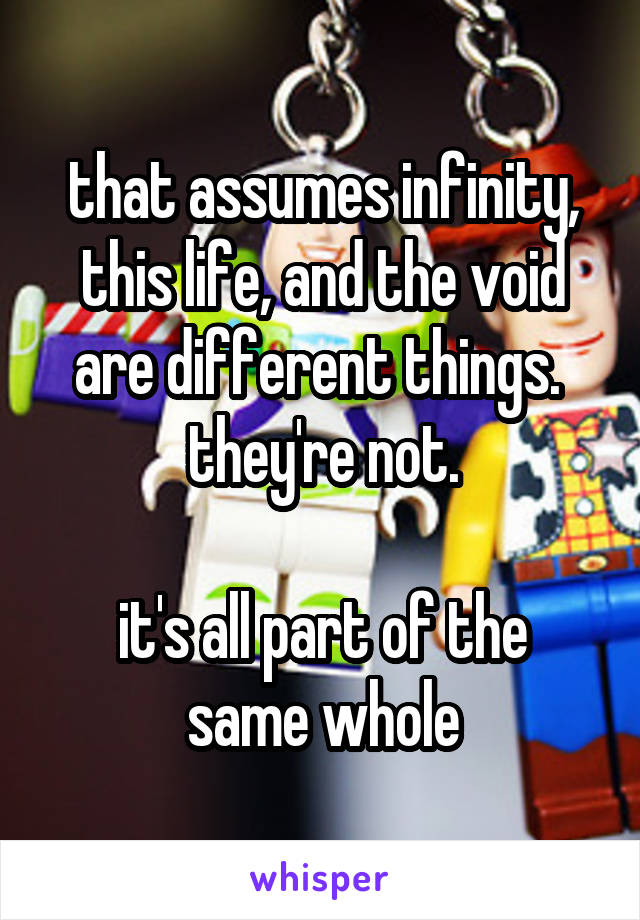 that assumes infinity, this life, and the void are different things.  they're not.

it's all part of the same whole