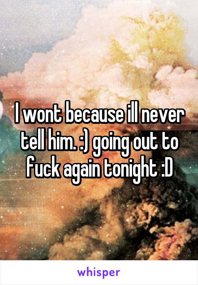 I wont because ill never tell him. :) going out to fuck again tonight :D