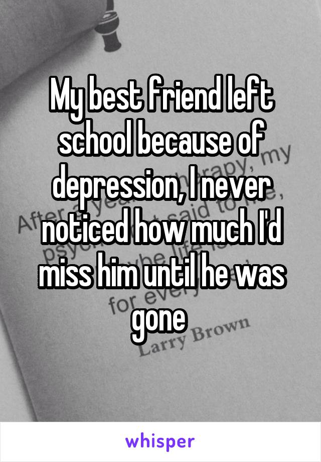 My best friend left school because of depression, I never noticed how much I'd miss him until he was gone 
