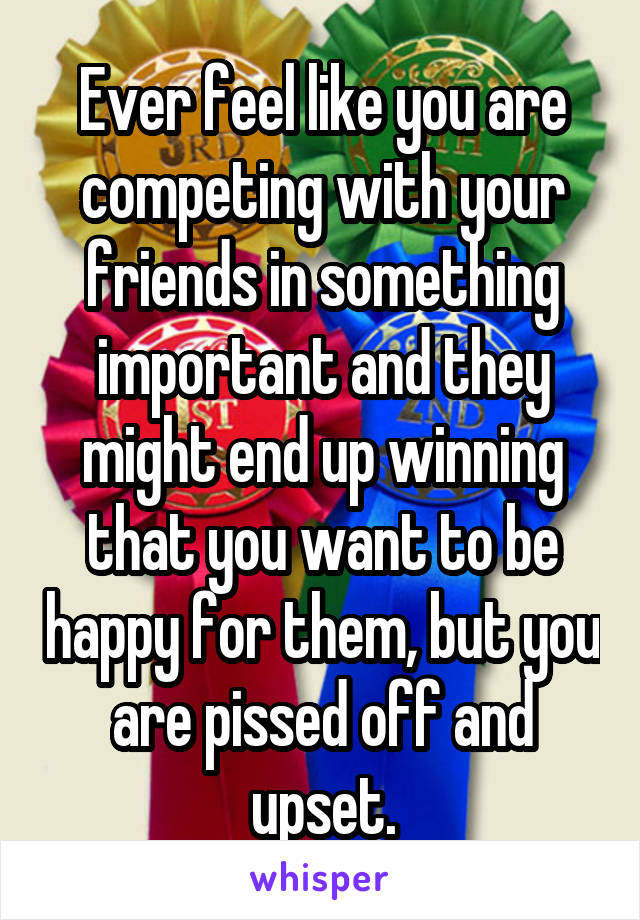 Ever feel like you are competing with your friends in something important and they might end up winning that you want to be happy for them, but you are pissed off and upset.