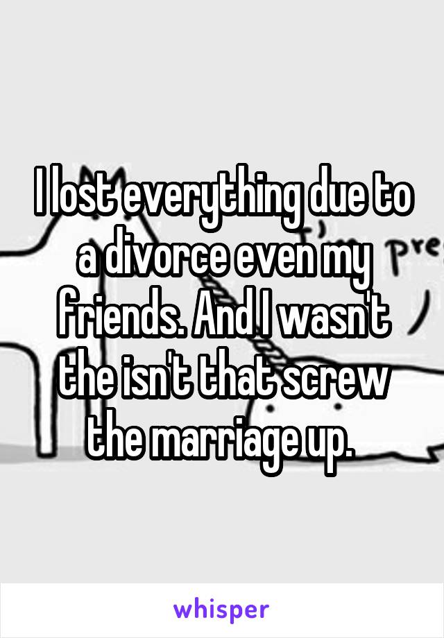I lost everything due to a divorce even my friends. And I wasn't the isn't that screw the marriage up. 