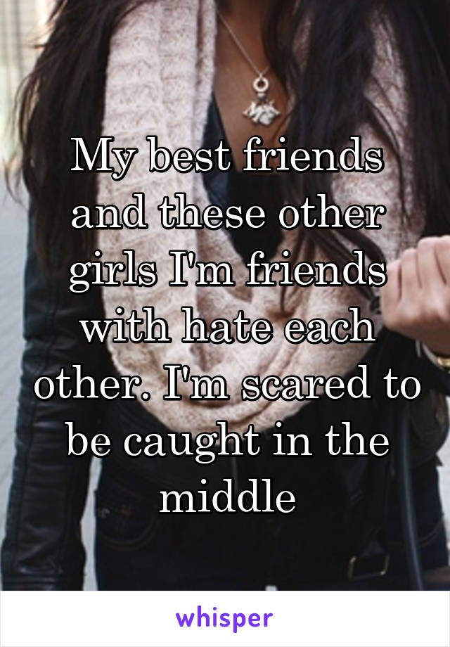My best friends and these other girls I'm friends with hate each other. I'm scared to be caught in the middle