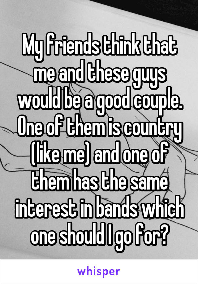 My friends think that me and these guys would be a good couple. One of them is country (like me) and one of them has the same interest in bands which one should I go for?