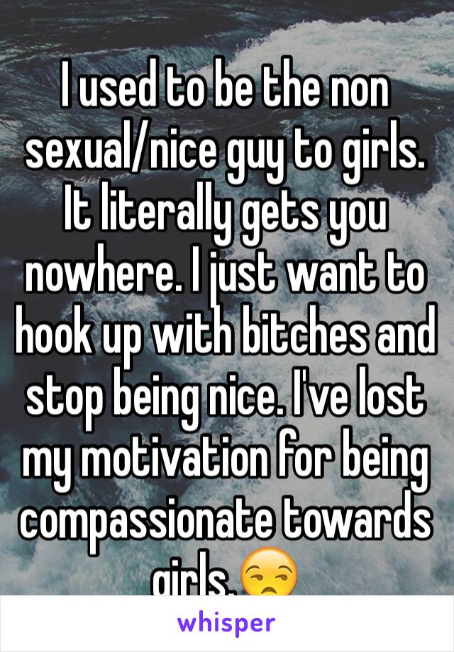 I used to be the non sexual/nice guy to girls. It literally gets you nowhere. I just want to hook up with bitches and stop being nice. I've lost my motivation for being compassionate towards girls.😒