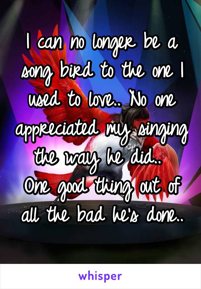 I can no longer be a song bird to the one I used to love.. No one appreciated my singing the way he did.. 
One good thing out of all the bad he's done..
