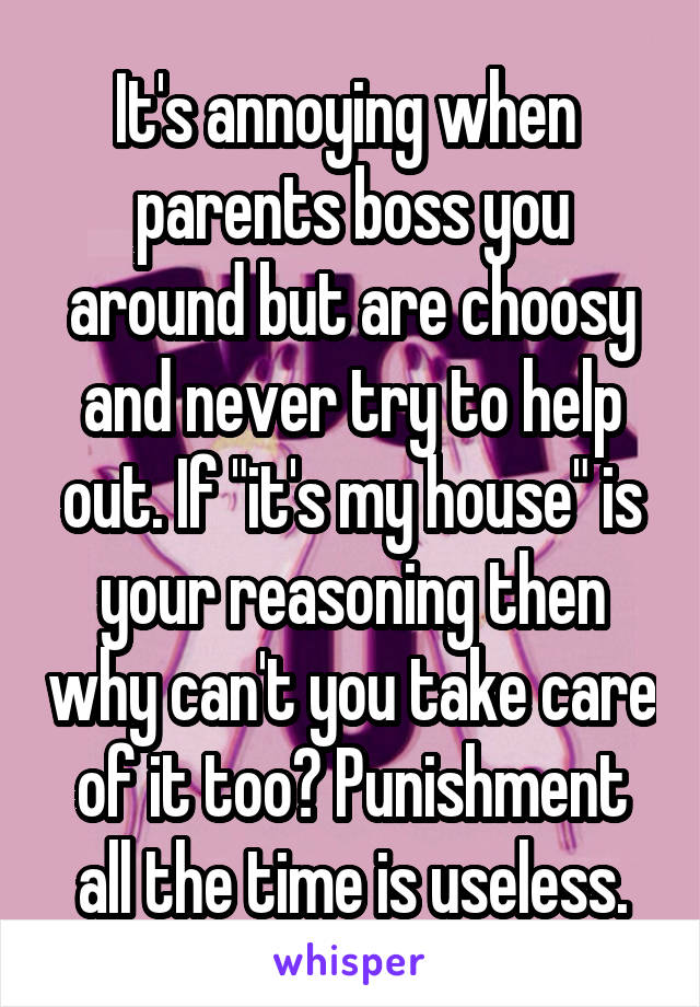 It's annoying when  parents boss you around but are choosy and never try to help out. If "it's my house" is your reasoning then why can't you take care of it too? Punishment all the time is useless.
