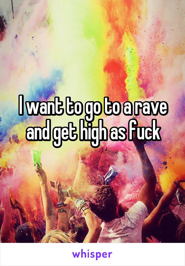 I want to go to a rave and get high as fuck
