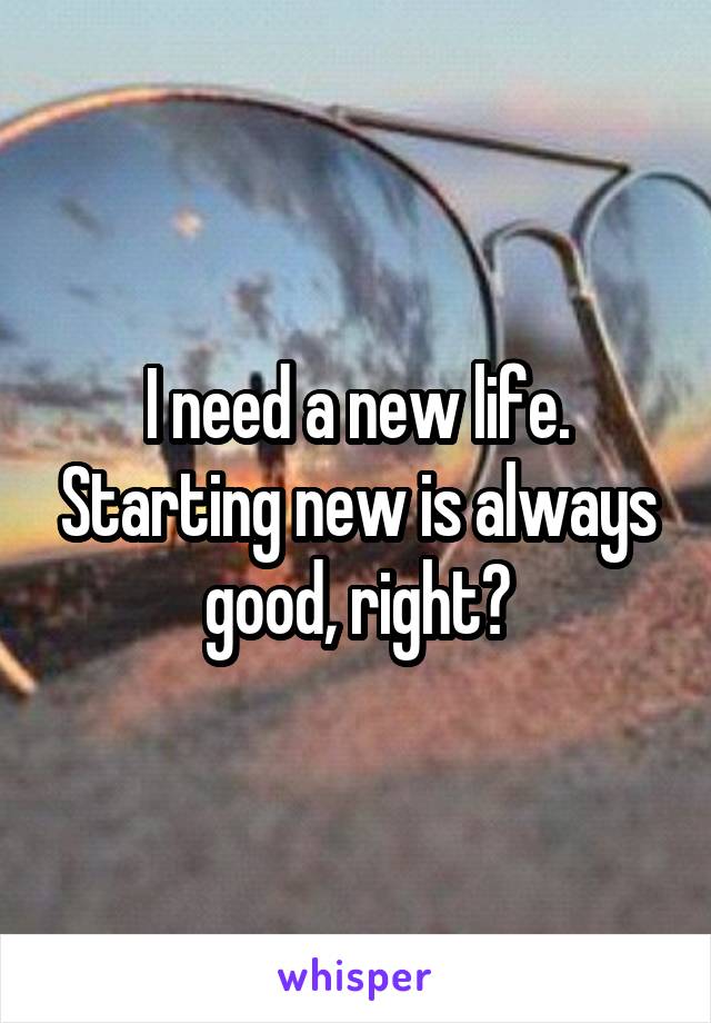 I need a new life. Starting new is always good, right?