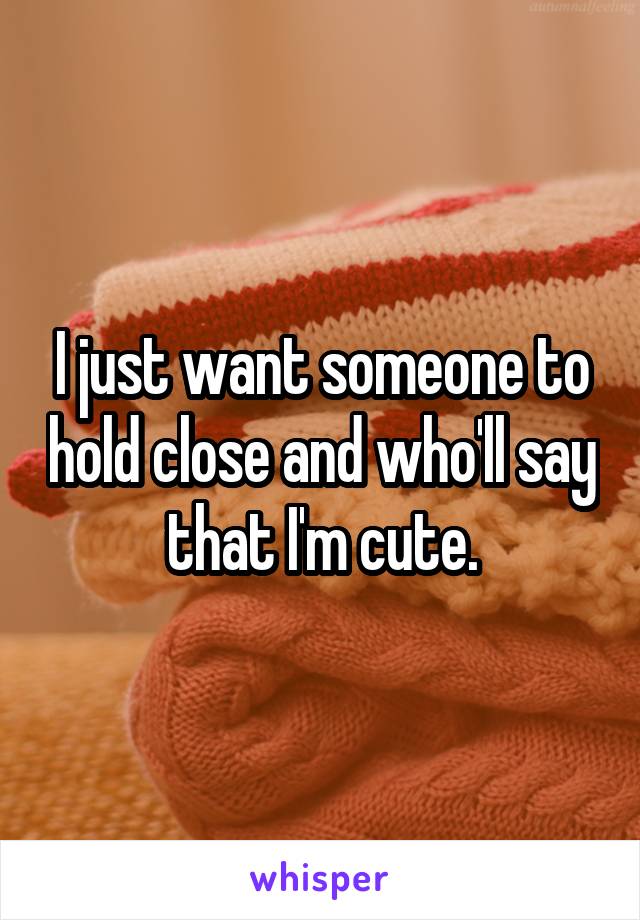I just want someone to hold close and who'll say that I'm cute.
