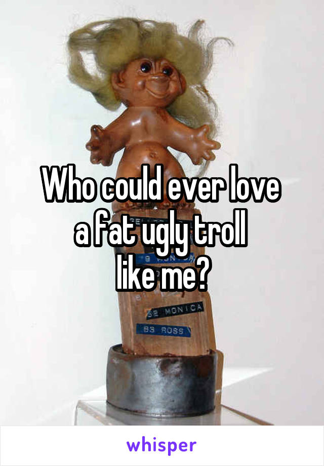 Who could ever love 
a fat ugly troll 
like me?