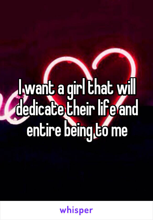 I want a girl that will dedicate their life and entire being to me