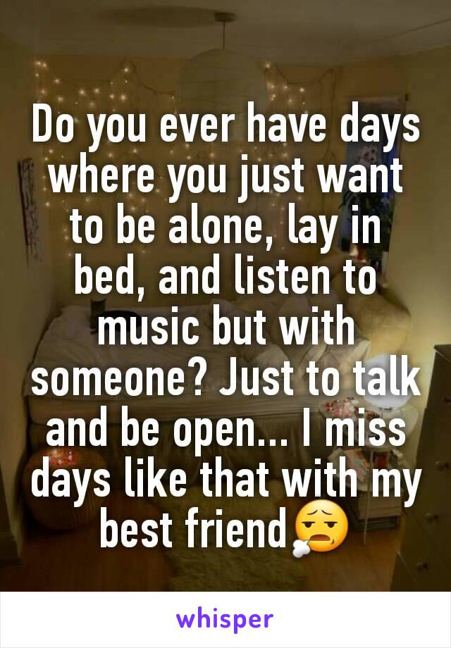 Do you ever have days where you just want to be alone, lay in bed, and listen to music but with someone? Just to talk and be open... I miss days like that with my best friend😧