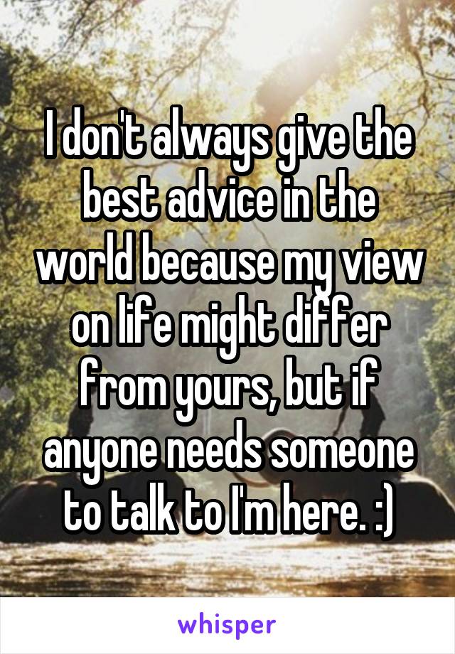 I don't always give the best advice in the world because my view on life might differ from yours, but if anyone needs someone to talk to I'm here. :)
