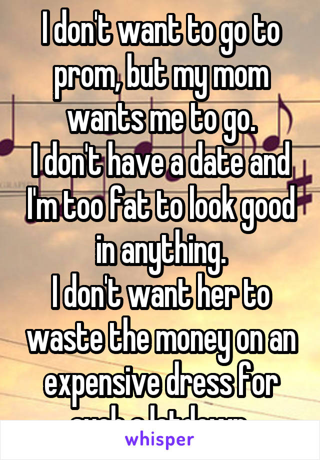 I don't want to go to prom, but my mom wants me to go.
I don't have a date and I'm too fat to look good in anything.
I don't want her to waste the money on an expensive dress for such a letdown.
