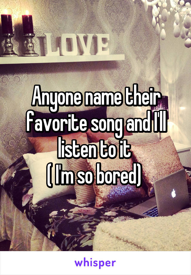 Anyone name their favorite song and I'll listen to it 
( I'm so bored) 