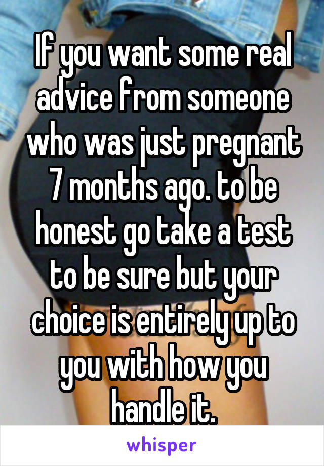 If you want some real advice from someone who was just pregnant 7 months ago. to be honest go take a test to be sure but your choice is entirely up to you with how you handle it.