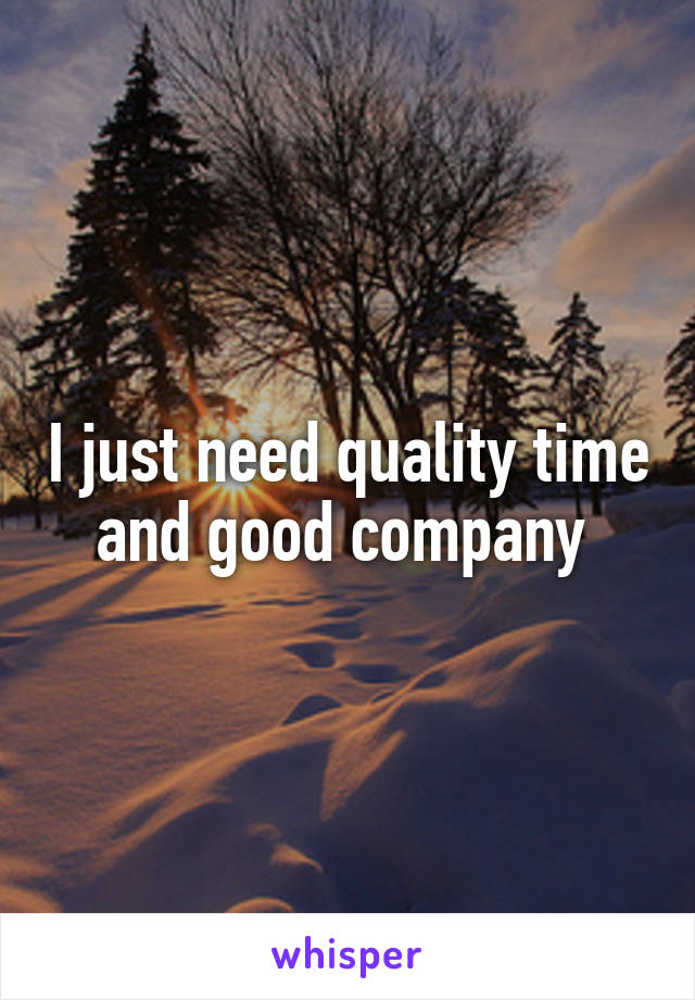 I just need quality time and good company 