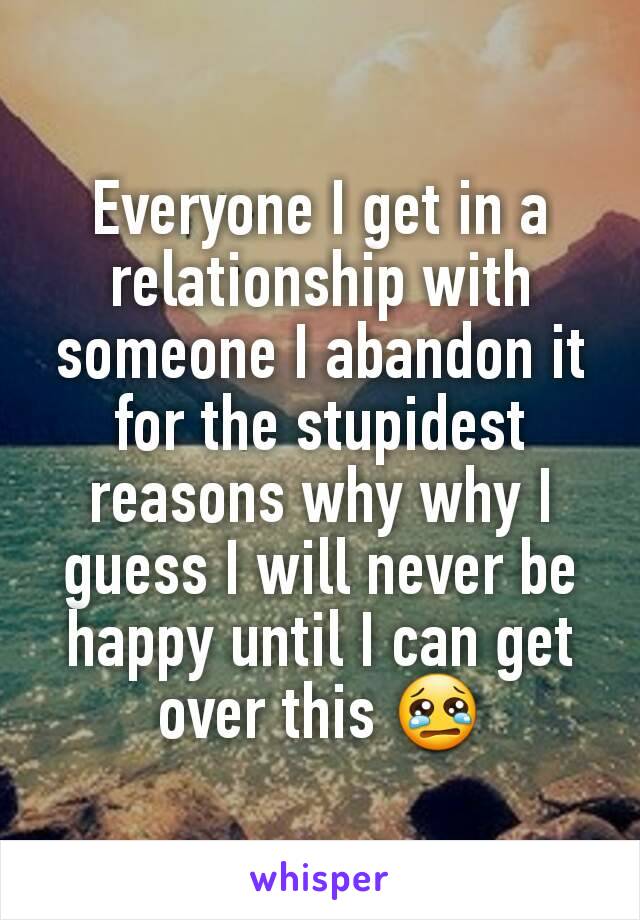 Everyone I get in a relationship with someone I abandon it for the stupidest reasons why why I guess I will never be happy until I can get over this 😢