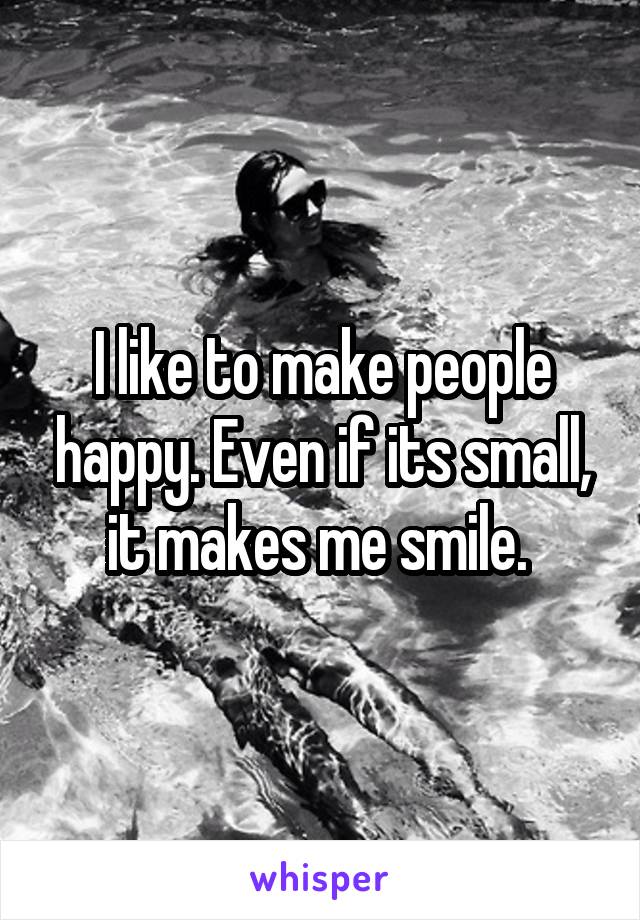 I like to make people happy. Even if its small, it makes me smile. 
