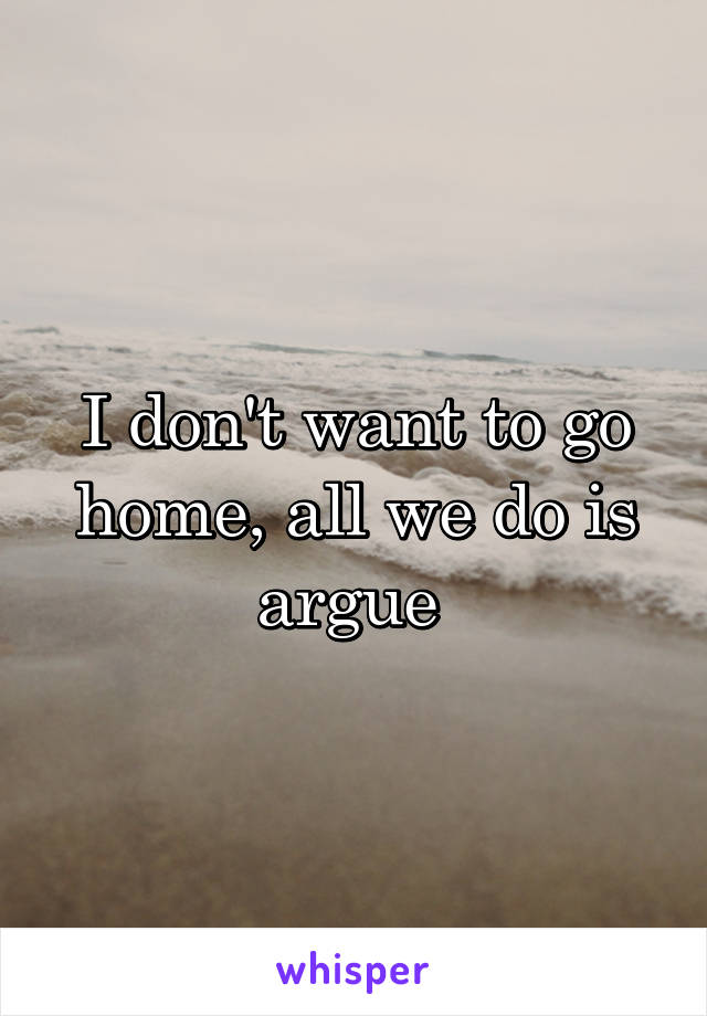 I don't want to go home, all we do is argue 