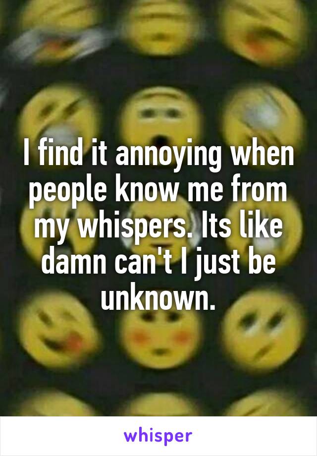 I find it annoying when people know me from my whispers. Its like damn can't I just be unknown.