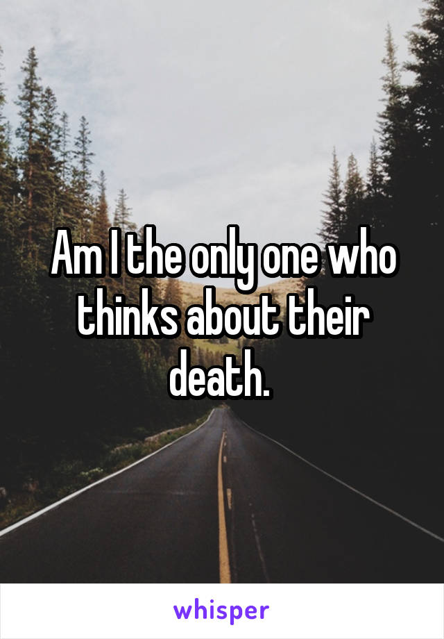 Am I the only one who thinks about their death. 