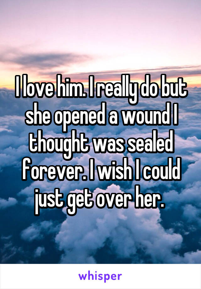 I love him. I really do but she opened a wound I thought was sealed forever. I wish I could just get over her. 