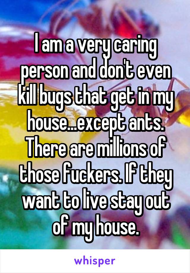I am a very caring person and don't even kill bugs that get in my house...except ants. There are millions of those fuckers. If they want to live stay out of my house.