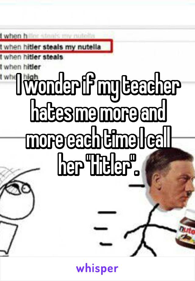 I wonder if my teacher hates me more and more each time I call her "Hitler".
