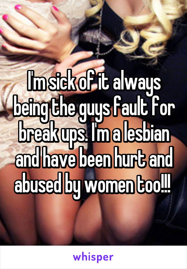 I'm sick of it always being the guys fault for break ups. I'm a lesbian and have been hurt and abused by women too!!! 
